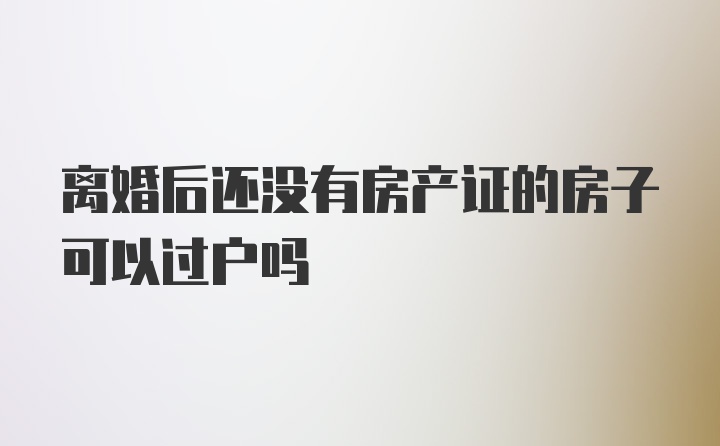 离婚后还没有房产证的房子可以过户吗