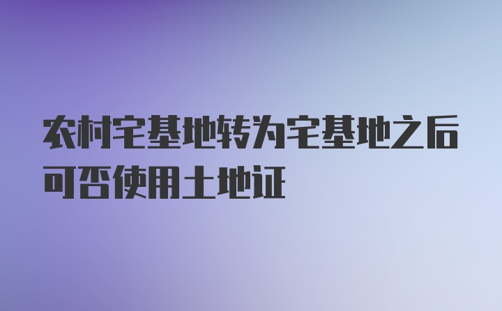 农村宅基地转为宅基地之后可否使用土地证