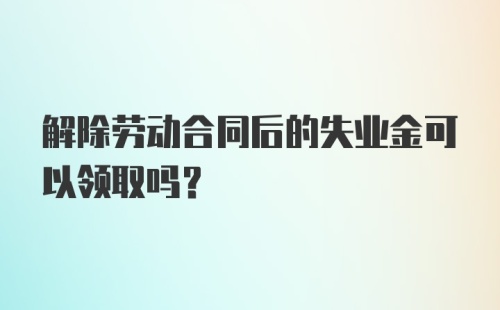 解除劳动合同后的失业金可以领取吗？