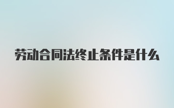 劳动合同法终止条件是什么