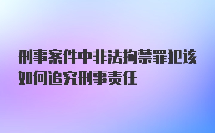 刑事案件中非法拘禁罪犯该如何追究刑事责任