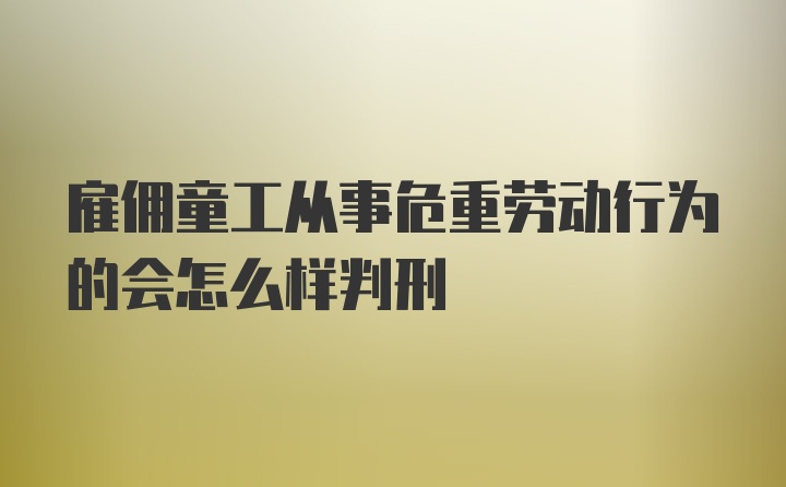 雇佣童工从事危重劳动行为的会怎么样判刑