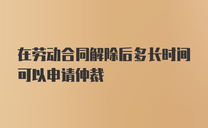 在劳动合同解除后多长时间可以申请仲裁