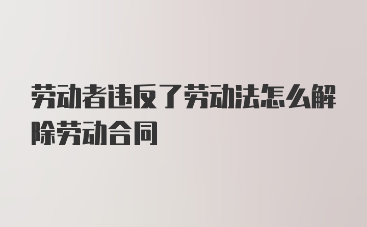 劳动者违反了劳动法怎么解除劳动合同