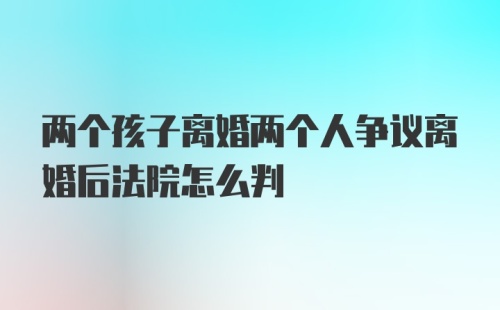 两个孩子离婚两个人争议离婚后法院怎么判