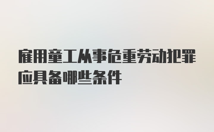 雇用童工从事危重劳动犯罪应具备哪些条件