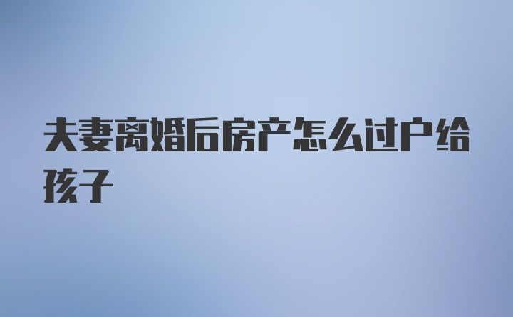 夫妻离婚后房产怎么过户给孩子