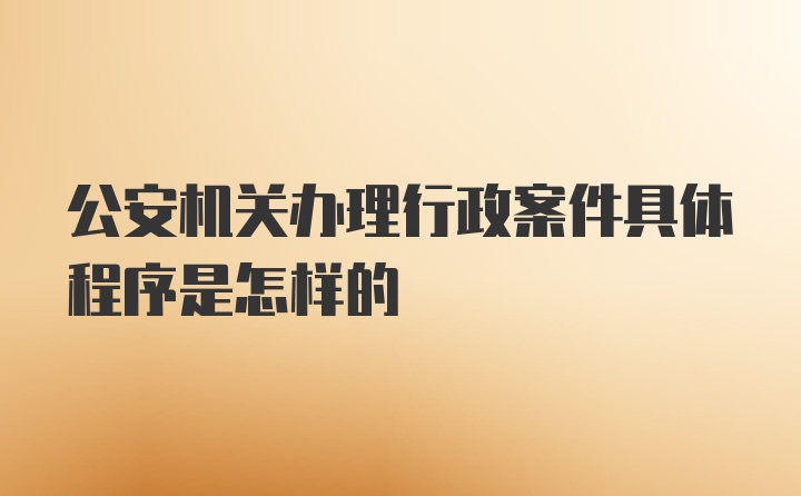 公安机关办理行政案件具体程序是怎样的