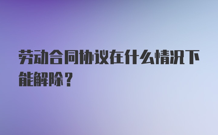 劳动合同协议在什么情况下能解除？