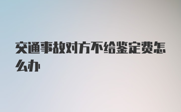 交通事故对方不给鉴定费怎么办