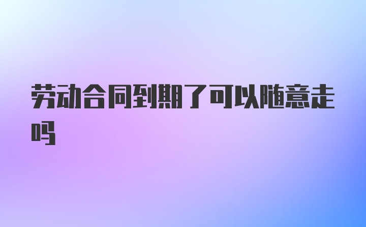 劳动合同到期了可以随意走吗