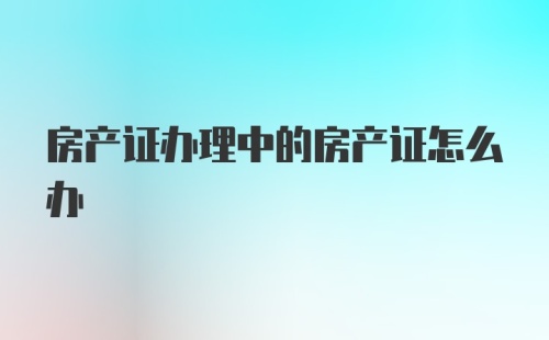 房产证办理中的房产证怎么办