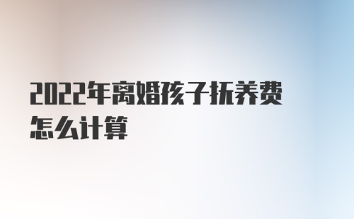 2022年离婚孩子抚养费怎么计算