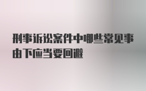 刑事诉讼案件中哪些常见事由下应当要回避