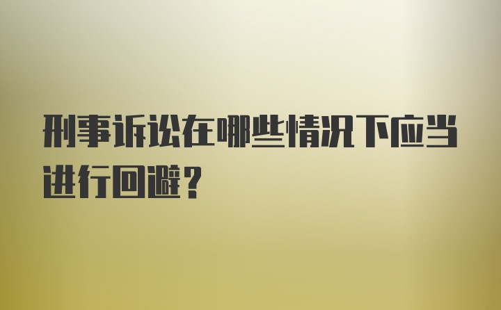 刑事诉讼在哪些情况下应当进行回避？