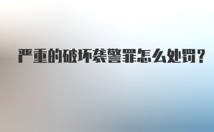 严重的破坏袭警罪怎么处罚？