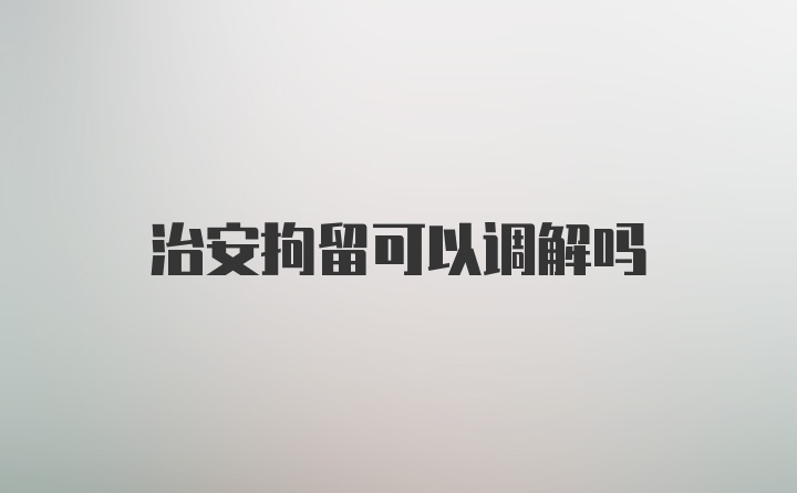 治安拘留可以调解吗