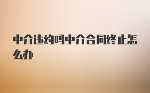 中介违约吗中介合同终止怎么办