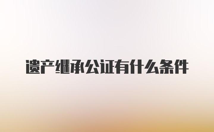 遗产继承公证有什么条件