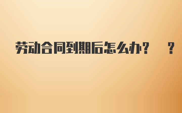 劳动合同到期后怎么办? ?