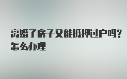 离婚了房子又能抵押过户吗？怎么办理