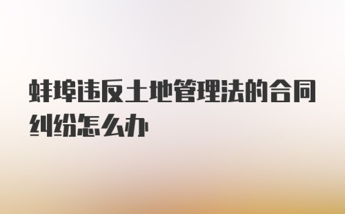 蚌埠违反土地管理法的合同纠纷怎么办