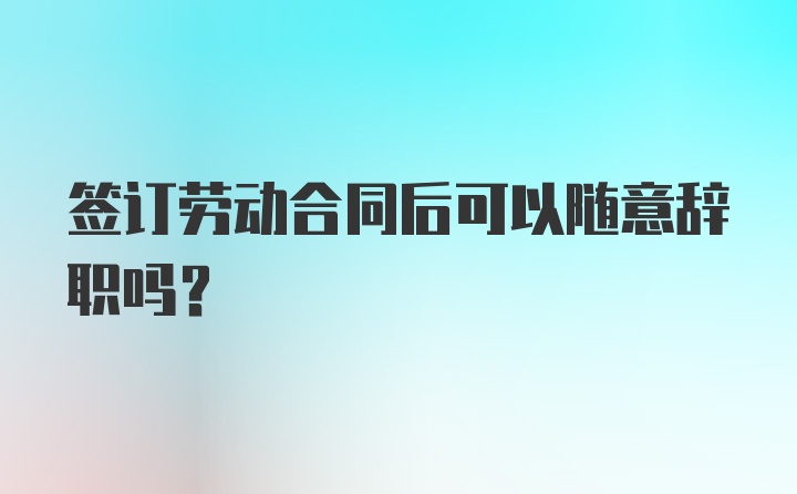 签订劳动合同后可以随意辞职吗?