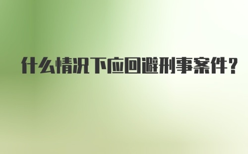 什么情况下应回避刑事案件?