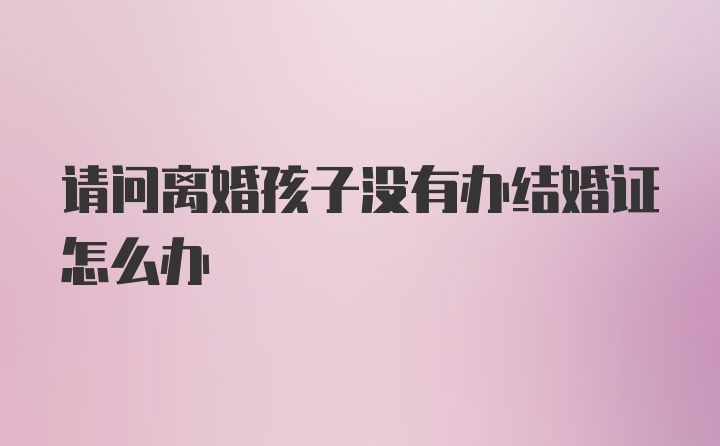 请问离婚孩子没有办结婚证怎么办