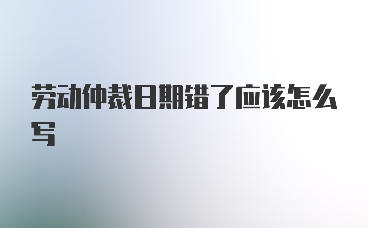 劳动仲裁日期错了应该怎么写