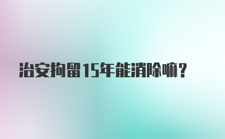 治安拘留15年能消除嘛？