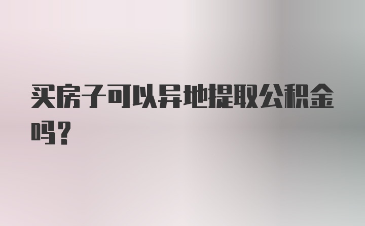 买房子可以异地提取公积金吗？