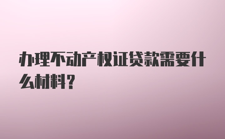 办理不动产权证贷款需要什么材料?