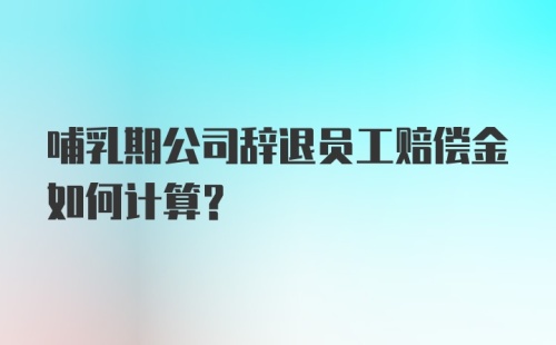 哺乳期公司辞退员工赔偿金如何计算？