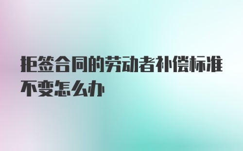 拒签合同的劳动者补偿标准不变怎么办