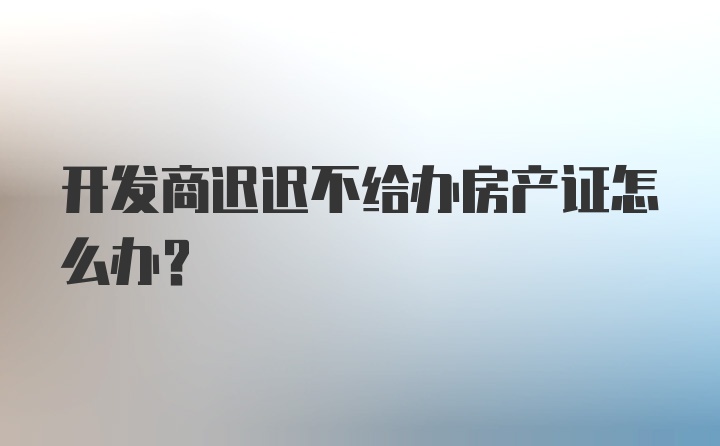 开发商迟迟不给办房产证怎么办？
