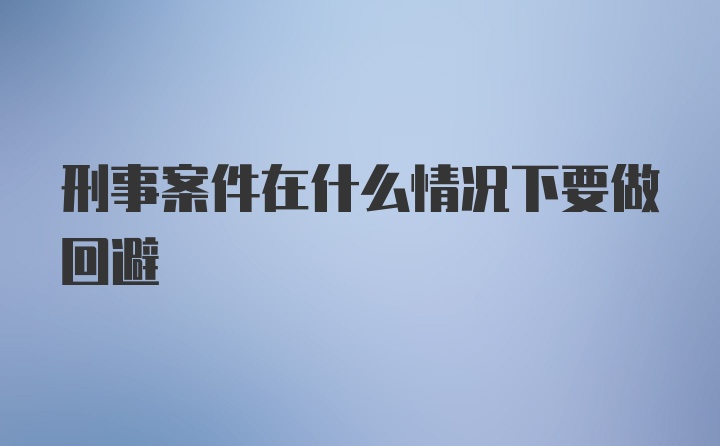 刑事案件在什么情况下要做回避