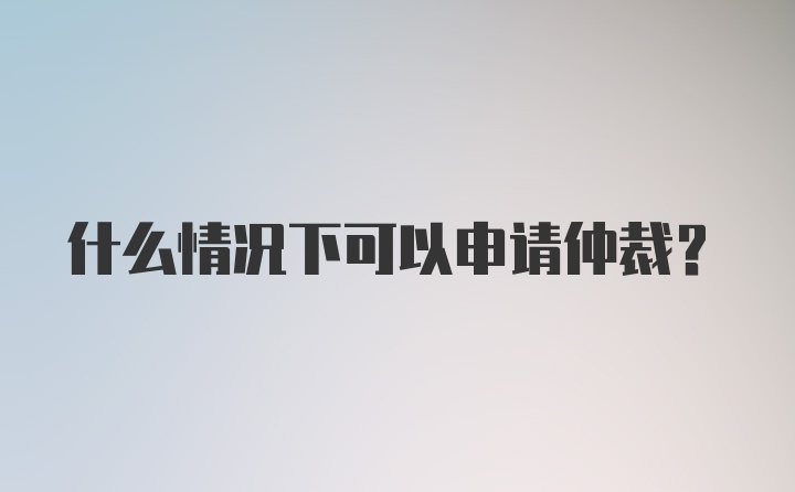 什么情况下可以申请仲裁？