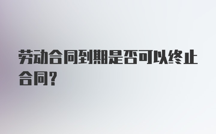 劳动合同到期是否可以终止合同？