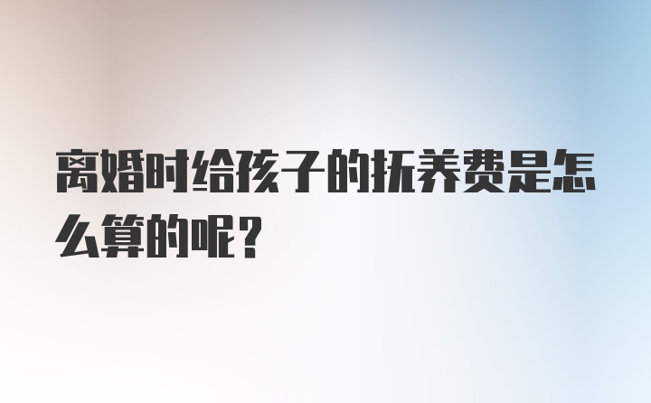 离婚时给孩子的抚养费是怎么算的呢？