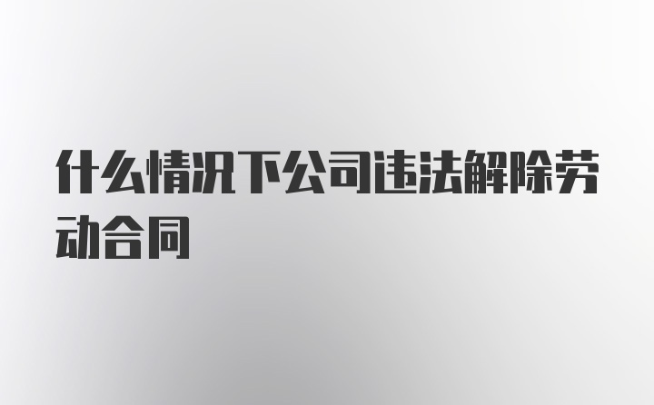 什么情况下公司违法解除劳动合同