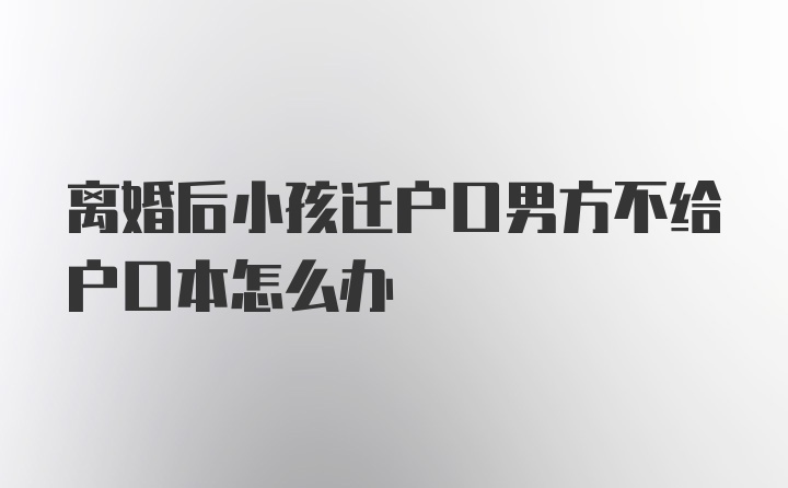 离婚后小孩迁户口男方不给户口本怎么办