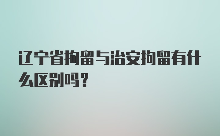 辽宁省拘留与治安拘留有什么区别吗？