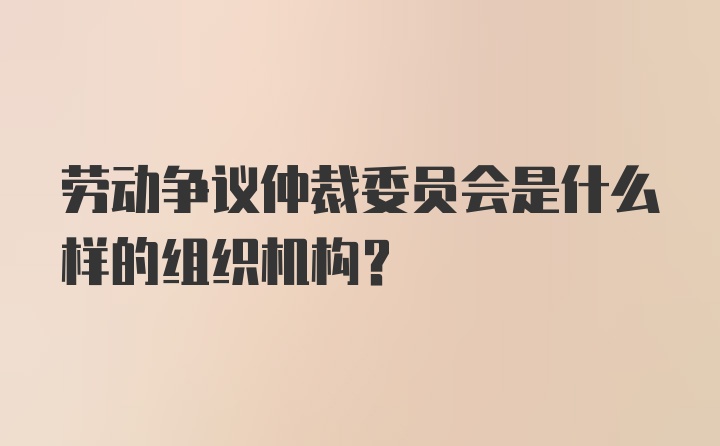 劳动争议仲裁委员会是什么样的组织机构？