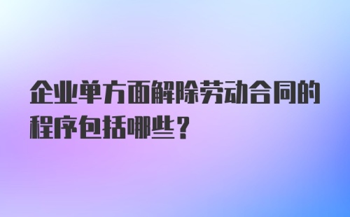 企业单方面解除劳动合同的程序包括哪些？