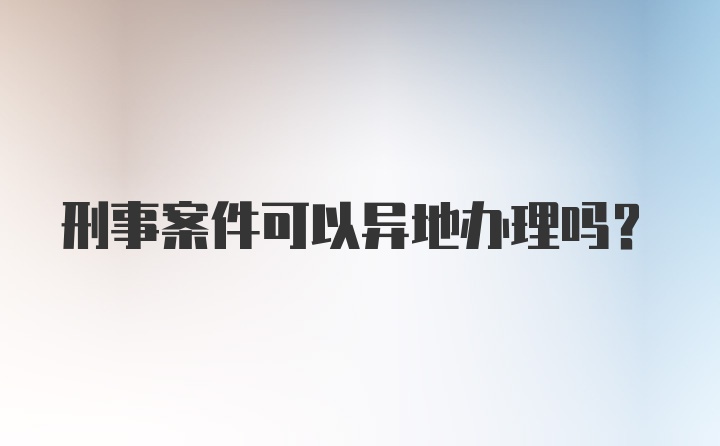 刑事案件可以异地办理吗?