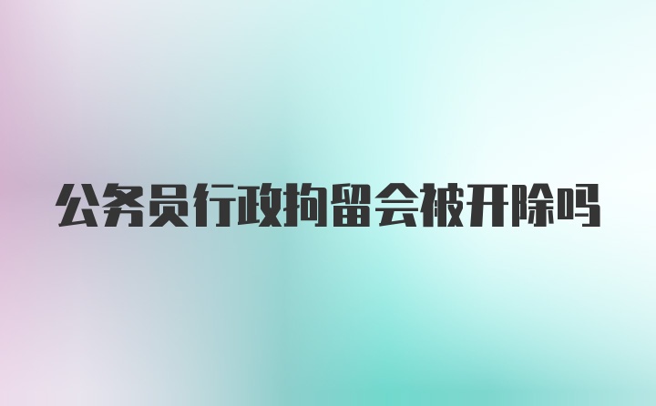 公务员行政拘留会被开除吗