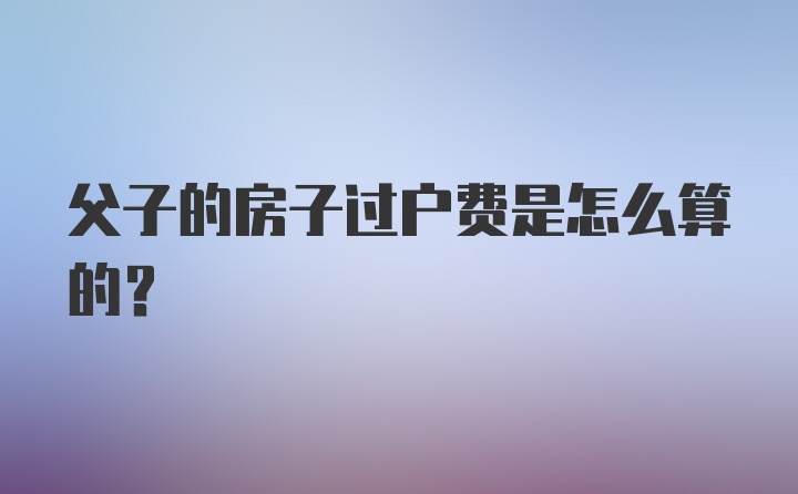 父子的房子过户费是怎么算的？