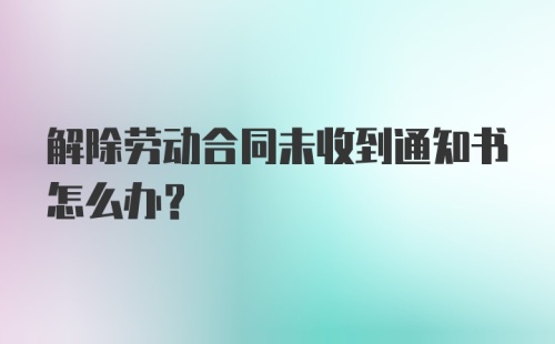 解除劳动合同未收到通知书怎么办？