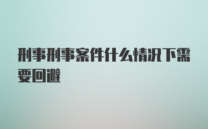 刑事刑事案件什么情况下需要回避